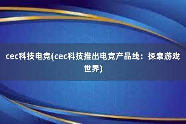 cec科技电竞(cec科技推出电竞产品线：探索游戏世界)