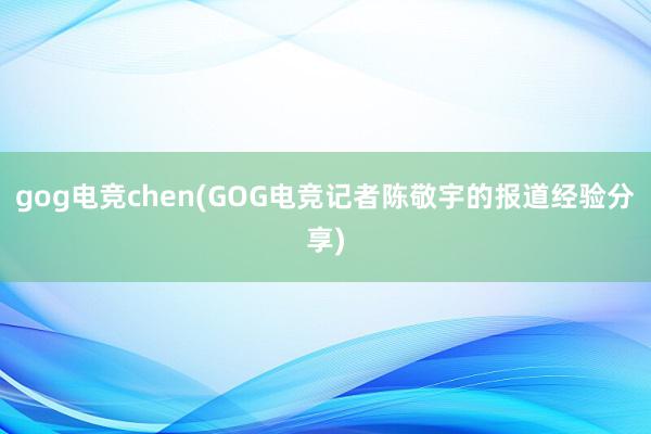 gog电竞chen(GOG电竞记者陈敬宇的报道经验分享)