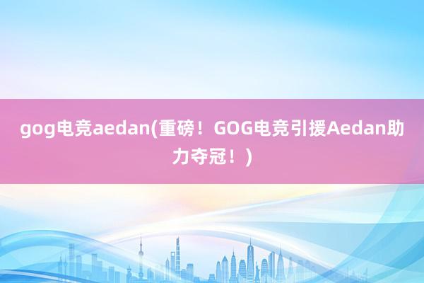 gog电竞aedan(重磅！GOG电竞引援Aedan助力夺冠！)