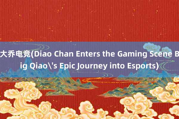 大乔电竞(Diao Chan Enters the Gaming Scene Big Qiaos Epic Journey into Esports)