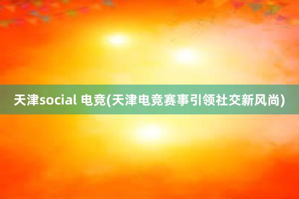 天津social 电竞(天津电竞赛事引领社交新风尚)