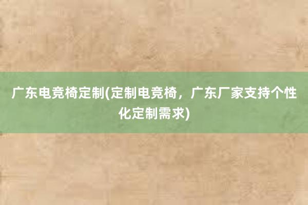 广东电竞椅定制(定制电竞椅，广东厂家支持个性化定制需求)