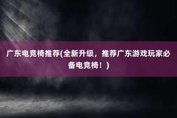 广东电竞椅推荐(全新升级，推荐广东游戏玩家必备电竞椅！)