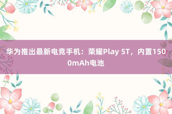 华为推出最新电竞手机：荣耀Play 5T，内置1500mAh电池