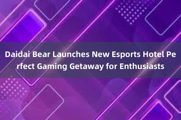 Daidai Bear Launches New Esports Hotel Perfect Gaming Getaway for Enthusiasts