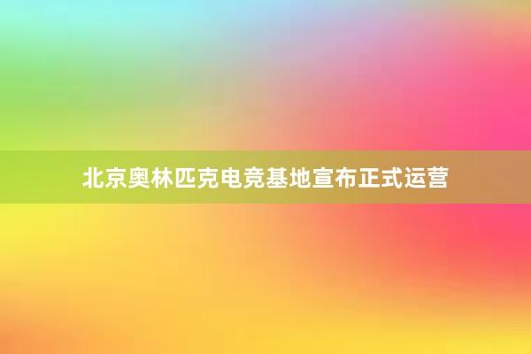 北京奥林匹克电竞基地宣布正式运营