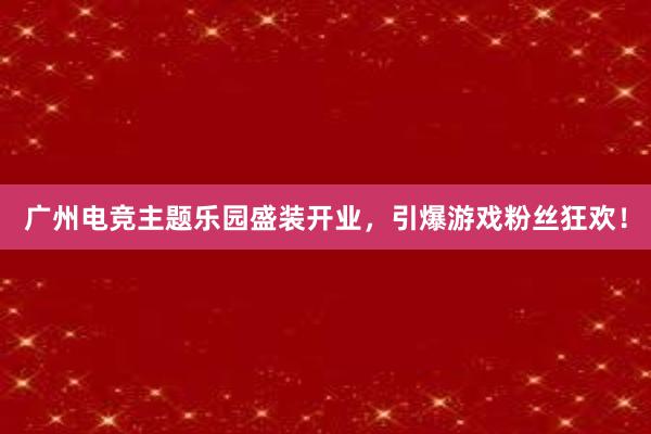 广州电竞主题乐园盛装开业，引爆游戏粉丝狂欢！