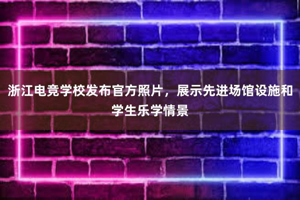 浙江电竞学校发布官方照片，展示先进场馆设施和学生乐学情景